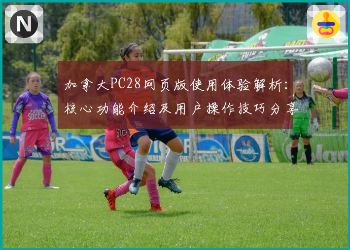 加拿大PC28网页版使用体验解析：核心功能介绍及用户操作技巧分享