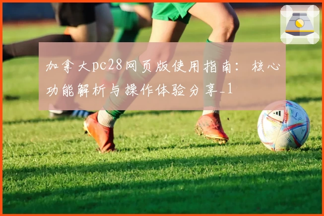 加拿大pc28网页版使用指南：核心功能解析与操作体验分享_1