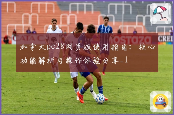 加拿大pc28网页版使用指南：核心功能解析与操作体验分享_1