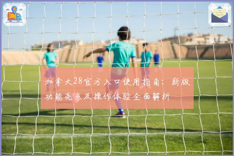 加拿大28官方入口使用指南：新版功能亮点及操作体验全面解析