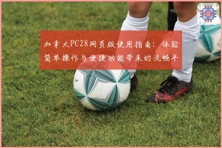 加拿大PC28网页版使用指南：体验简单操作与便捷功能带来的流畅平台服务